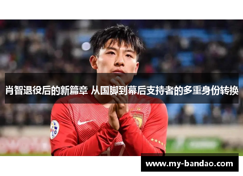 肖智退役后的新篇章 从国脚到幕后支持者的多重身份转换