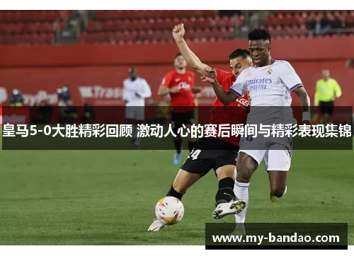 皇马5-0大胜精彩回顾 激动人心的赛后瞬间与精彩表现集锦