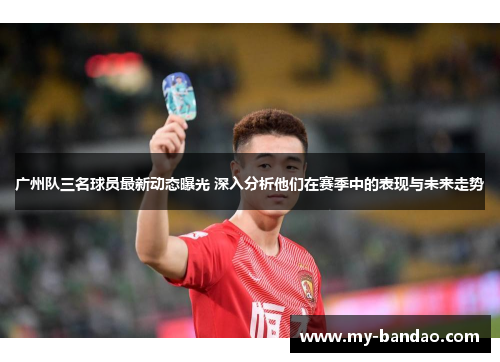 广州队三名球员最新动态曝光 深入分析他们在赛季中的表现与未来走势