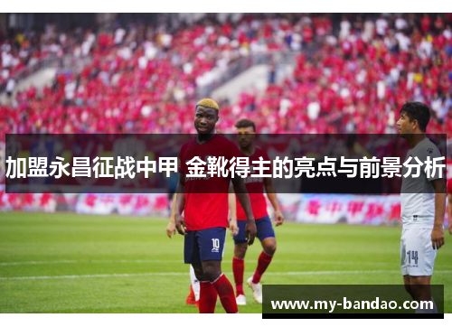 加盟永昌征战中甲 金靴得主的亮点与前景分析