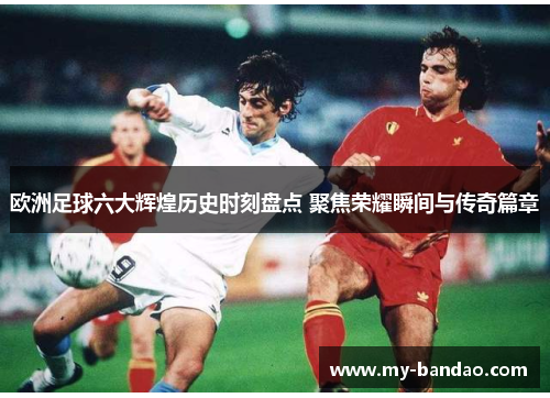 欧洲足球六大辉煌历史时刻盘点 聚焦荣耀瞬间与传奇篇章