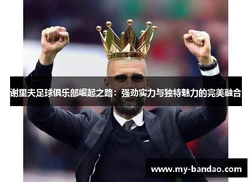 谢里夫足球俱乐部崛起之路:强劲实力与独特魅力的完美融合