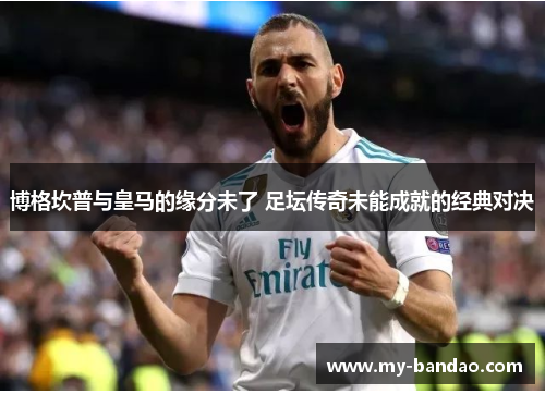 博格坎普与皇马的缘分未了 足坛传奇未能成就的经典对决 博格坎普与皇马的缘分未了 足坛传奇未能成就的经典对决