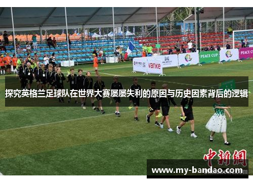 探究英格兰足球队在世界大赛屡屡失利的原因与历史因素背后的逻辑